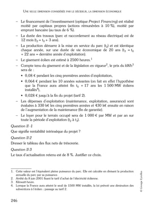05_DEUXIEME PARTIE Page 246 Mardi, 20. juin 2006 10:38 10

UNE SEULE DIMENSION CONSIDÉRÉE PAR LE DÉCIDEUR, LA DIMENSION ÉCONOMIQUE

– Le ﬁnancement de l’investissement (optique Project Financing) est réalisé
moitié par capitaux propres (actions rémunérées à 10 %), moitié par
emprunt bancaire (au taux de 6 %).
– La durée des travaux (parc et raccordement au réseau électrique) est de
12 mois (t2 = t0 + 3 ans).
– La production démarre à la mise en service du parc (t2) et est identique
chaque année, sur une durée de vie économique de 20 ans (t3 = t0
+ 22 ans = dernière année d’exploitation).
– Le gisement éolien est estimé à 2500 heures.1
– Compte tenu du gisement et de la législation en vigueur2, le prix du kWh3
sera de :
• 0,08 € pendant les cinq premières années d’exploitation,
• 0,064 € pendant les 10 années suivantes (on fait en effet l’hypothèse
que la France aura atteint ﬁn t0 + 17 ans les 1 500 MW éoliens
installés4),
• 0,028 € jusqu’à la ﬁn du projet (tarif 2).
– Les dépenses d’exploitation (maintenance, exploitation, assurance) sont
évaluées à 330 k€ les cinq premières années et 430 k€ ensuite en raison
de l’augmentation de la maintenance (ﬁn de garantie).
– Le loyer pour le terrain occupé sera de 1 000 € par MW et par an sur
toute la période d’exploitation (t2 à t3).
Question II -1
Que signiﬁe rentabilité intrinsèque du projet ?
Question II-2
Dresser le tableau des ﬂux nets de trésorerie.

1. Cette valeur est l’équivalent pleine puissance du parc. Elle est calculée en divisant la production
annuelle du parc par sa puissance.
2. Arrêté du 8 juin 2001 ﬁxant le tarif d’achat de l’électricité éolienne.
3. Kilowatt-heure.
4. Lorsque la France aura atteint le seuil de 1500 MW installés, la loi prévoit une diminution des
subventions à l’éolien : passage au tarif 2.

246

© Groupe Eyrolles

Question II-3
Le taux d’actualisation retenu est de 8 %. Justiﬁer ce choix.

 