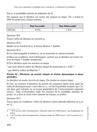 05_DEUXIEME PARTIE Page 248 Mardi, 20. juin 2006 10:38 10

UNE SEULE DIMENSION CONSIDÉRÉE PAR LE DÉCIDEUR, LA DIMENSION ÉCONOMIQUE

Soit p, la probabilité estimée de réalisation de SF.
On suppose que le décideur est neutre par rapport au risque. On a évalué la
VAN du projet pour chaque scénario. 1 2
État Favorable1
VAN (k€)

État Défavorable2

4 073

– 1 474

Question III-1
Tracer l’arbre de décision au moment t0.
Question III-2
Quelle est en fonction de p, la bonne décision ? Justiﬁer.
Question III-3
Si l’on était incapable d’estimer p, on se trouverait en univers incertain.
a) Dans ces conditions, faut-il développer, sachant que le décideur est neutre visà-vis du risque ? Justiﬁer simplement.
b) Si le décideur avait une aversion au risque :
* que nous dirait le critère de Hurwicz (degré de pessimisme α = 0,8) ?
* que dirait le critère du Maximin ?
Partie IV : Décision en avenir risqué et vision dynamique à deux
périodes
Le décideur est neutre vis-à-vis du risque. On revient en univers risqué.
En fait, au moment d’obtention du permis de construire (après avoir payé les
coûts de développement), c’est-à-dire en t1, on fait l’hypothèse utopiste que l’on
sait dans quel scénario on se trouve (paramètres de l’environnement supposés
connus : Gain d’information total). En fonction de la rentabilité attendue du
projet, on a donc le choix entre entamer les travaux ou arrêter.

1. – 10 % sur les coûts d’investissement ; Gisement éolien de 2 600 heures ; pas d’application du
tarif 2.
2. + 10 % sur les coûts d’investissement ; Gisement éolien de 2400 heures ; tarif 2 à partir de t0 +
12 ans.

248

© Groupe Eyrolles

Question IV-1
Tracer dans ces conditions, l’arbre de décision à deux périodes (décision en t0 et
en t1).

 