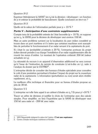 05_DEUXIEME PARTIE Page 249 Mardi, 20. juin 2006 10:38 10

PROJET D’INVESTISSEMENT POUR UN PARC ÉOLIEN

Question IV-2
Exprimer littéralement la VANS1 (en t0) de la décision « développer » en fonction
de p et estimer la probabilité de basculement. Quelle conclusion en tire-t-on ?
Question IV-3
Quelle est la valeur de l’information parfaite pour p = 10 % ?
Partie V : Anticipation d’une contrainte supplémentaire
Compte tenu de la probabilité estimée de l’état favorable (p = 10 %), on suppose
qu’en t0, la VANS pour la décision de développer vaut environ 150 k€.
Mais un autre problème survient car la localisation du parc éolien considéré se
trouve dans un port maritime et il s’avère que certaines machines sont susceptibles de perturber le fonctionnement d’un radar servant à la capitainerie du port.
Si c’était le cas (probabilité p’estimée à 20 %), l’entreprise porteuse du projet
éolien devrait prendre à sa charge l’installation d’un radar supplémentaire aﬁn de
couvrir les zones d’ombre. Le montant de l’opération coûterait 350 k€ (valeur
actualisée en t0).
La nécessité du recours à un appareil d’observation additionnel ne sera connue
qu’à l’issue de l’instruction du permis de construire (c’est-à-dire en t1), suite à
l’analyse du dossier par le CETMEF2.
L’entreprise décide de consulter des bureaux d’études spécialisés pour connaître
le coût d’une prestation permettant d’évaluer l’impact du projet sur la couverture
radar de la capitainerie. L’information (perturbation ou non) serait alors révélée
rapidement, en t0.
La meilleure offre technique et ﬁnancière pour un bureau d’études propose un
prix de 30 k€.
Question V-1
L’entreprise va-t-elle faire appel à un cabinet d’études en t0 ? Et pour p’=10 % ?

© Groupe Eyrolles

Tracer un arbre de décision et justiﬁer le choix de l’entreprise avec des calculs
simples. Pour simpliﬁer, on fera l’hypothèse que la VANS de développer vaut
150 k€ sans radar et – 200 k€ avec radar.

1. VAN Séquentielle intégrant la valeur de l’option. C’est une espérance.
2. Centre d’études techniques maritimes et ﬂuviales.

249

 