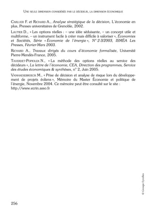 05_DEUXIEME PARTIE Page 256 Mardi, 20. juin 2006 10:38 10

UNE SEULE DIMENSION CONSIDÉRÉE PAR LE DÉCIDEUR, LA DIMENSION ÉCONOMIQUE

CARLUER F. et RICHARD A., Analyse stratégique de la décision, L’économie en
plus, Presses universitaires de Grenoble, 2002.
LAUTIER D., « Les options réelles : – une idée séduisante, – un concept utile et
multiforme, – un instrument facile à créer mais difﬁcile à valoriser », Économies
et Sociétés, Série « Économie de l’énergie », N° 2-3/2003, ISMÉA Les
Presses, Février-Mars 2003.
RICHARD A., Travaux dirigés du cours d’économie formalisée, Université
Pierre-Mendès-France, 2005.
TAVERDET-POPIOLEK N., « La méthode des options réelles au service des
décideurs », La lettre de l’économie, CEA, Direction des programmes, Service
des études économiques & synthèses, n° 2, Juin 2005.

© Groupe Eyrolles

VANHAESEBROECK M., « Prise de décision et analyse de risque lors du développement de projets éoliens », Mémoire du Master Économie et politique de
l’énergie, Novembre 2004. Ce mémoire peut être consulté sur le site :
http://www.ecrin.asso.fr

256

 