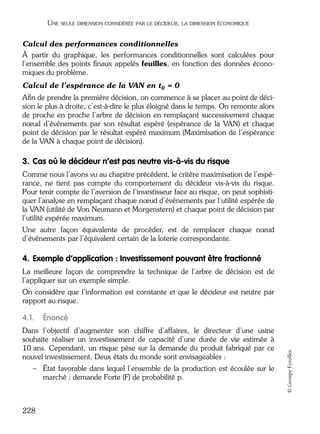 05_DEUXIEME PARTIE Page 228 Mardi, 20. juin 2006 10:38 10

UNE SEULE DIMENSION CONSIDÉRÉE PAR LE DÉCIDEUR, LA DIMENSION ÉCONOMIQUE

Calcul des performances conditionnelles
À partir du graphique, les performances conditionnelles sont calculées pour
l’ensemble des points ﬁnaux appelés feuilles, en fonction des données économiques du problème.
Calcul de l’espérance de la VAN en t0 = 0
Aﬁn de prendre la première décision, on commence à se placer au point de décision le plus à droite, c’est-à-dire le plus éloigné dans le temps. On remonte alors
de proche en proche l’arbre de décision en remplaçant successivement chaque
nœud d’événements par son résultat espéré (espérance de la VAN) et chaque
point de décision par le résultat espéré maximum (Maximisation de l’espérance
de la VAN à chaque point de décision).

3. Cas où le décideur n’est pas neutre vis-à-vis du risque
Comme nous l’avons vu au chapitre précédent, le critère maximisation de l’espérance, ne tient pas compte du comportement du décideur vis-à-vis du risque.
Pour tenir compte de l’aversion de l’investisseur face au risque, on peut sophistiquer l’analyse en remplaçant chaque nœud d’événements par l’utilité espérée de
la VAN (utilité de Von Neumann et Morgenstern) et chaque point de décision par
l’utilité espérée maximum.
Une autre façon équivalente de procéder, est de remplacer chaque nœud
d’événements par l’équivalent certain de la loterie correspondante.

4. Exemple d’application : Investissement pouvant être fractionné
La meilleure façon de comprendre la technique de l’arbre de décision est de
l’appliquer sur un exemple simple.
On considère que l’information est constante et que le décideur est neutre par
rapport au risque.

Énoncé

Dans l’objectif d’augmenter son chiffre d’affaires, le directeur d’une usine
souhaite réaliser un investissement de capacité d’une durée de vie estimée à
10 ans. Cependant, un risque pèse sur la demande du produit fabriqué par ce
nouvel investissement. Deux états du monde sont envisageables :
– État favorable dans lequel l’ensemble de la production est écoulée sur le
marché : demande Forte (F) de probabilité p.

228

© Groupe Eyrolles

4.1.

 
