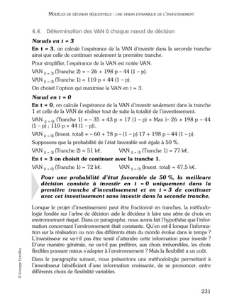 05_DEUXIEME PARTIE Page 231 Mardi, 20. juin 2006 10:38 10

MODÈLES DE DÉCISION SÉQUENTIELS : UNE VISION DYNAMIQUE DE L’INVESTISSEMENT

4.4. Détermination des VAN à chaque nœud de décision
Nœuds en t = 3
En t = 3, on calcule l’espérance de la VAN d’investir dans la seconde tranche
ainsi que celle de continuer seulement la première tranche.
Pour simpliﬁer, l’espérance de la VAN est notée VAN.
VAN (t = 3) (Tranche 2) = – 26 + 198 p – 44 (1 – p).
VAN (t = 3) (Tranche 1) = 110 p + 44 (1 – p).
On choisit l’option qui maximise la VAN en t = 3.
Nœud en t = 0
En t = 0, on calcule l’espérance de la VAN d’investir seulement dans la tranche
1 et celle de la VAN de réaliser tout de suite la totalité de l’investissement.
VAN (t = 0) (Tranche 1) = – 35 + 43 p + 17 (1 – p) + Max {– 26 + 198 p – 44
(1 – p) ; 110 p + 44 (1 – p)}.
VAN

(t = 0)

(Invest. total) = – 60 + 78 p – (1 – p) 17 + 198 p – 44 (1 – p).

Supposons que la probabilité de l’état favorable soit égale à 50 %.
VAN (t = 3) (Tranche 2) = 51 k€.

VAN (t = 3) (Tranche 1) = 77 k€.

En t = 3 on choisit de continuer avec la tranche 1.
VAN

(t = 0)

(Tranche 1) = 72 k€.

VAN (t = 0) (Invest. total) = 47,5 k€.

© Groupe Eyrolles

Pour une probabilité d’état favorable de 50 %, la meilleure
décision consiste à investir en t = 0 uniquement dans la
première tranche d’investissement et en t = 3 de continuer
avec cet investissement sans investir dans la seconde tranche.
Lorsque le projet d’investissement peut être fractionné en tranches, la méthodologie fondée sur l’arbre de décision aide le décideur à faire une série de choix en
environnement risqué. Dans ce paragraphe, nous avons fait l’hypothèse que l’information concernant l’environnement était constante. Qu’en est-il lorsque l’information sur la réalisation ou non des différents états du monde évolue dans le temps ?
L’investisseur ne va-t-il pas être tenté d’attendre cette information pour investir ?
D’une manière générale, ne va-t-il pas préférer, aux choix irréversibles, les choix
ﬂexibles pouvant mieux s’adapter à l’environnement ? Mais la ﬂexibilité a un coût.
Dans le paragraphe suivant, nous présentons une méthodologie permettant à
l’investisseur bénéﬁciant d’une information croissante, de se prononcer, entre
différents choix de ﬂexibilité variables.

231

 