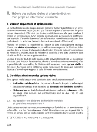 05_DEUXIEME PARTIE Page 232 Mardi, 20. juin 2006 10:38 10

UNE SEULE DIMENSION CONSIDÉRÉE PAR LE DÉCIDEUR, LA DIMENSION ÉCONOMIQUE

II.

Théorie des options réelles et arbre de décision
d’un projet en information croissante

1. Décision séquentielle et options réelles
La méthodologie décrite jusqu’à présent permet d’évaluer la rentabilité d’un investissement en univers risqué (pourvu que l’on soit capable d’estimer tous les paramètres nécessaires). Elle n’est pas toujours satisfaisante car elle peut conduire à
choisir un investissement (VAN espérée positive) alors qu’il aurait été préférable,
par exemple, d’attendre l’arrivée d’une information nouvelle nous indiquant dans
quel scénario on se trouve (scénario favorable ou scénario défavorable).
Prendre en compte la possibilité de choisir la date d’engagement implique
d’avoir une vision dynamique en considérant une séquence de décisions échelonnées dans le temps. L’alternative à la décision d’investir aujourd’hui n’est plus
de renoncer à investir, mais de reporter la décision à une date ultérieure pour
bénéﬁcier d’informations supplémentaires.
Décider d’investir tout de suite (décision dite irréversible) restreint les possibilités
d’actions dans le futur. En revanche, choisir d’attendre (décision réversible) offre
la possibilité de reconsidérer la décision ultérieurement : une option réelle a
été créée. Sa valeur est la différence entre l’espérance de gains que permet la
décision d’attendre par rapport à celle d’investir immédiatement.

2. Conditions d’existence des options réelles
Il y a option réelle lorsque trois conditions sont simultanément réunies1 :
– la situation est risquée (ex : risques sur la demande, les prix, la technologie),
– l’investisseur est face à un ensemble de décisions de ﬂexibilité variable,
– l’information sur la réalisation des états du monde est croissante : « On
en saura plus demain sur après-demain que ce que l’on en sait
aujourd’hui ».

Qu’appelle-t-on décisions de ﬂexibilité variable
et quand en rencontre-t-on ?

Un investissement qui ne comporte aucun degré de ﬂexibilité est un investissement
irréversible : une fois l’investissement réalisé, l’investisseur n’a pas la possibilité de
revenir en arrière car les coûts engagés sont irrécupérables (sunk costs). C’est le
1. Cf. K.J. Arrow et A.C. Fisher (1974) et C. Henry (1974).

232

© Groupe Eyrolles

2.1.

 