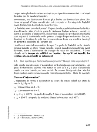 05_DEUXIEME PARTIE Page 233 Mardi, 20. juin 2006 10:38 10

MODÈLES DE DÉCISION SÉQUENTIELS : UNE VISION DYNAMIQUE DE L’INVESTISSEMENT

cas par exemple d’un investissement qui ne peut pas être reconverti et pour lequel
il n’existe pas de marché d’occasion.
Inversement, une décision est d’autant plus ﬂexible que l’éventail des choix ultérieurs est grand. Choisir une décision qui comporte un fort degré de ﬂexibilité
ouvre des fenêtres d’opportunité pour l’avenir.
La ﬂexibilité revêt bien des formes1. Ce peut être la possibilité de retarder la décision d’investir. Mais d’autres types de décisions ﬂexibles existent : investir en
ayant la possibilité d’abandonner, choisir une capacité de production modulable
pour s’ajuster à la demande réelle, pouvoir changer l’input en fonction des prix,
d’output en fonction du goût des consommateurs, louer une machine (leasing)
en gardant la possibilité de l’acheter, etc.
Un élément essentiel à considérer lorsque l’on parle de ﬂexibilité est la période
pendant laquelle les choix restent ouverts : jusqu’à quand peut-on attendre avant
d’investir, avant d’abandonner, de changer de mode de production… ? Cette
période est le temps de validité de l’option. Lorsqu’il est écoulé, les
fenêtres d’opportunité se referment.

2.2. Que signiﬁe que l’information augmente ? Quand cela se produit-il ?
Cela signiﬁe que des gains d’information sont attendus au cours du temps. Les
gains d’information peuvent être totaux si bien qu’il n’y a plus d’incertitude
passée une date donnée, ou bien partiels. Ils peuvent être gratuits (ex : résultat
d’une élection, arrivée d’une nouvelle norme) ou payants (ex : étude de marché).
Niveau d’information2
L représente le niveau d’information au cours du temps, relatif aux états du
monde (cf. ﬁgure 2).
L0 : connaissance en t = 0,
L1 : connaissance en t = 1,
si L0 < L1 < 100 % : on parle de modèle à Gain d’information partiel (GIP),

© Groupe Eyrolles

si L1 = 100 % : on parle de modèle à Gain d’information total (GIT).

1. Cf. en particulier D. Lautier (2003).
2. Cf. F. Bancel et A. Richard (1995).

233

 