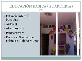 EDUCACIÓN BASICA (GUARDERIA)
 Estancia infantil:
burbujas
 Aulas: 5
 Alumnos: 40
 Profesores: 7
 Director: Guadalupe
Fabiola Villalobo Muñoz
 