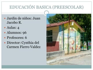 EDUCACIÓN BASICA (PREESCOLAR)
 Jardin de niños: Juan
Jacobo R.
 Aulas: 4
 Alumnos: 96
 Profesores: 6
 Director: Cynthia del
Carmen Fierro Valdez
 