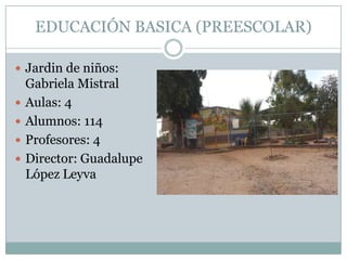 EDUCACIÓN BASICA (PREESCOLAR)
 Jardin de niños:
Gabriela Mistral
 Aulas: 4
 Alumnos: 114
 Profesores: 4
 Director: Guadalupe
López Leyva
 