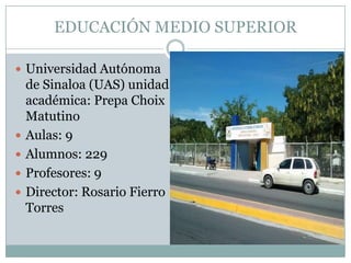 EDUCACIÓN MEDIO SUPERIOR
 Universidad Autónoma
de Sinaloa (UAS) unidad
académica: Prepa Choix
Matutino
 Aulas: 9
 Alumnos: 229
 Profesores: 9
 Director: Rosario Fierro
Torres
 