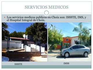 SERVICIOS MEDICOS
 Los servicios medicos publicos en Choix son: ISSSTE, IMS, y
el Hospital Integral de Choix.
ISSSTE IMSS
 