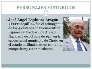 PERSONAJES HISTORICOS
 José Ángel Espinoza Aragón
«Ferrusquilla» fue el primogénito
de los 4 vástagos de Buenaventura
Espinoza y Fredesvinda Aragón.
Nació el 2 de octubre de 1919 en la
cabecera del municipio de Choix, en
el estado de Sinaloa.es un cantante,
compositor y actor mexicano.
 