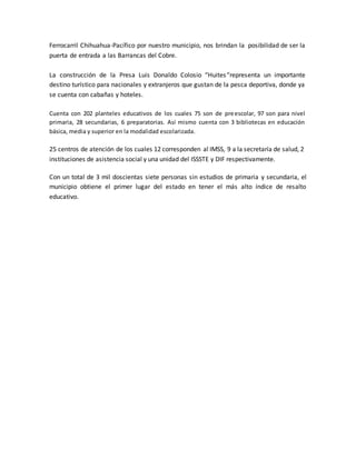 Ferrocarril Chihuahua-Pacífico por nuestro municipio, nos brindan la posibilidad de ser la 
puerta de entrada a las Barrancas del Cobre. 
La construcción de la Presa Luis Donaldo Colosio “Huites “representa un importante 
destino turístico para nacionales y extranjeros que gustan de la pesca deportiva, donde ya 
se cuenta con cabañas y hoteles. 
Cuenta con 202 planteles educativos de los cuales 75 son de preescolar, 97 son para nivel 
primaria, 28 secundarias, 6 preparatorias. Así mismo cuenta con 3 bibliotecas en educación 
básica, media y superior en la modalidad escolarizada. 
25 centros de atención de los cuales 12 corresponden al IMSS, 9 a la secretaría de salud, 2 
instituciones de asistencia social y una unidad del ISSSTE y DIF respectivamente. 
Con un total de 3 mil doscientas siete personas sin estudios de primaria y secundaria, el 
municipio obtiene el primer lugar del estado en tener el más alto índice de resalto 
educativo. 
