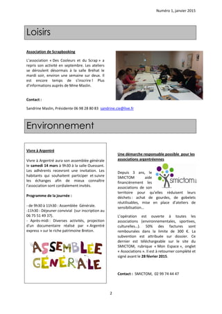 Numéro 1, janvier 2015
2
Association de Scrapbooking
L’association « Des Cooleurs et du Scrap » a
repris son activité en septembre. Les ateliers
se déroulent désormais à la salle Bréhat le
mardi soir, environ une semaine sur deux. Il
est encore temps de s’inscrire ! Plus
d’informations auprès de Mme Maslin.
Contact :
Sandrine Maslin, Présidente 06 98 28 80 83 sandrine.cie@live.fr
Environnement
Vivre à Argentré
Vivre à Argentré aura son assemblée générale
le samedi 14 mars à 9h30 à la salle Ouessant.
Les adhérents recevront une invitation. Les
habitants qui souhaitent participer et suivre
les échanges afin de mieux connaître
l'association sont cordialement invités.
Programme de la journée :
- de 9h30 à 11h30 : Assemblée Générale.
-11h30 : Déjeuner convivial (sur inscription au
06 75 51 49 37).
- Après-midi : Diverses activités, projection
d'un documentaire réalisé par « Argentré
express » sur le riche patrimoine Breton.
Une démarche responsable possible pour les
associations argentréennes
Depuis 3 ans, le
SMICTOM aide
financièrement les
associations de son
territoire pour qu’elles réduisent leurs
déchets : achat de gourdes, de gobelets
réutilisables, mise en place d’ateliers de
sensibilisation…
L’opération est ouverte à toutes les
associations (environnementales, sportives,
culturelles…). 50% des factures sont
remboursées dans la limite de 300 €. La
subvention est attribuée sur dossier. Ce
dernier est téléchargeable sur le site du
SMICTOM, rubrique « Mon Espace », onglet
« Associations ». Il est à retourner complété et
signé avant le 28 février 2015.
Contact : SMICTOM, 02 99 74 44 47
Loisirs
 