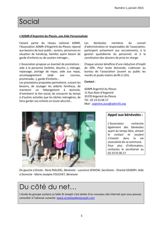 Numéro 1, janvier 2015
3
Social
L’ADMR d’Argentré-du-Plessis, une Aide Personnalisée
Faisant partie du réseau national ADMR,
l’Association ADMR d’Argentré-du-Plessis répond
aux besoins de tout public : seniors, personnes en
situation de handicap, familles ayant besoin de
garde d’enfants ou de soutien ménager…
L’Association propose un éventail de prestations :
aide à la personne (toilette, douche…), ménage,
repassage, portage de repas, aide aux repas,
accompagnement (aide aux courses,
promenade…), garde d’enfants…
Les prestations proposées permettent, suivant les
besoins, de soulager les aidants familiaux, de
maintenir un hébergement à domicile,
d’entretenir le lien social, de consacrer du temps
à d’autres activités que les tâches ménagères, de
faire garder vos enfants en toute sécurité…
Les bénévoles membres du conseil
d’administration et responsables de l’association,
participent activement aux recrutements, à la
gestion quotidienne du personnel, et à la
constitution des dossiers de prise en charge.
Chaque service bénéficie d’une réduction d’impôt
de 50%. Pour toute demande, s’adresser au
bureau de l’association (ouvert au public les
mardis et jeudis matins de 8h à 12h).
Contact :
ADMR Argentré du Plessis
11 Rue Alain d’Argentré
35370 Argentré du Plessis
Tél : 02 23 55 06 17
Mail : argentre.asso@admr35.org
De gauche à Droite : Rene RIAUDEL, Bénévole - Laurence SENIOW, Secrétaire - Chantal GENDRY, Aide
à Domicile - Marie-Josèphe FOUCHET, Bénévole
Appel aux bénévoles :
L’Association recherche
également des bénévoles
ayant du temps libre, aimant
le contact et voulant
s’investir dans la vie
associative de sa commune.
Pour plus d’information,
contactez le secrétariat au
02 23 55 06 17.
Du côté du net…
L'école du groupe scolaire La Salle St Joseph s'est dotée d'un nouveau site internet que vous pouvez
consulter à l'adresse suivante :www.ecolelasallestjoseph.com
 