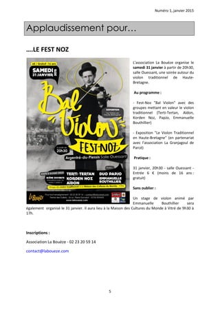 Numéro 1, janvier 2015
5
….LE FEST NOZ
L'association La Bouèze organise le
samedi 31 janvier à partir de 20h30,
salle Ouessant, une soirée autour du
violon traditionnel de Haute-
Bretagne.
Au programme :
- Fest-Noz "Bal Violon" avec des
groupes mettant en valeur le violon
traditionnel (Terti-Tertan, Aïdon,
Korden Noz, PapJo, Emmanuelle
Bouthillier)
- Exposition "Le Violon Traditionnel
en Haute-Bretagne" (en partenariat
avec l'association La Granjagoul de
Parcé)
Pratique :
31 janvier, 20h30 - salle Ouessant -
Entrée 6 € (moins de 16 ans :
gratuit)
Sans oublier :
Un stage de violon animé par
Emmanuelle Bouthillier sera
également organisé le 31 janvier. Il aura lieu à la Maison des Cultures du Monde à Vitré de 9h30 à
17h.
Inscriptions :
Association La Bouèze - 02 23 20 59 14
contact@laboueze.com
Applaudissement pour…
 