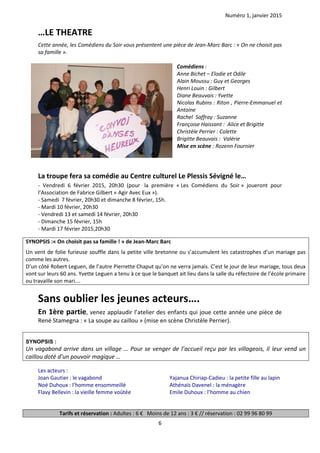 Numéro 1, janvier 2015
6
…LE THEATRE
Cette année, les Comédiens du Soir vous présentent une pièce de Jean-Marc Barc : « On ne choisit pas
sa famille ».
Comédiens :
Anne Bichet – Elodie et Odile
Alain Moussu : Guy et Georges
Henri Louin : Gilbert
Diane Beauvais : Yvette
Nicolas Rubins : Riton , Pierre-Emmanuel et
Antoine
Rachel Saffray : Suzanne
Françoise Haissant : Alice et Brigitte
Christèle Perrier : Colette
Brigitte Beauvais : Valérie
Mise en scène : Rozenn Fournier
La troupe fera sa comédie au Centre culturel Le Plessis Sévigné le…
- Vendredi 6 février 2015, 20h30 (pour la première « Les Comédiens du Soir » joueront pour
l’Association de Fabrice Gilbert « Agir Avec Eux »).
- Samedi 7 février, 20h30 et dimanche 8 février, 15h.
- Mardi 10 février, 20h30
- Vendredi 13 et samedi 14 février, 20h30
- Dimanche 15 février, 15h
- Mardi 17 février 2015,20h30
SYNOPSIS :« On choisit pas sa famille ! » de Jean-Marc Barc
Un vent de folie furieuse souffle dans la petite ville bretonne ou s’accumulent les catastrophes d’un mariage pas
comme les autres.
D’un côté Robert Leguen, de l’autre Pierrette Chaput qu’on ne verra jamais. C’est le jour de leur mariage, tous deux
vont sur leurs 60 ans. Yvette Leguen a tenu à ce que le banquet ait lieu dans la salle du réfectoire de l’école primaire
ou travaille son mari….
Sans oublier les jeunes acteurs….
En 1ère partie, venez applaudir l’atelier des enfants qui joue cette année une pièce de
René Stamegna : « La soupe au caillou » (mise en scène Christèle Perrier).
SYNOPSIS :
Un vagabond arrive dans un village … Pour se venger de l’accueil reçu par les villageois, il leur vend un
caillou doté d’un pouvoir magique …
Les acteurs :
Joan Gautier : le vagabond
Noé Duhoux : l’homme ensommeillé
Flavy Bellevin : la vieille femme voûtée
Yajanua Chiriap-Cadieu : la petite fille au lapin
Athénaïs Davenel : la ménagère
Emile Duhoux : l’homme au chien
Tarifs et réservation : Adultes : 6 € Moins de 12 ans : 3 € // réservation : 02 99 96 80 99
 