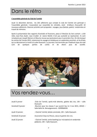 Numéro 1, janvier 2015
7
Dans le rétro
L’assemblée générale du Club de l’amitié
Jeudi 11 décembre dernier, les 265 adhérents que compte le club de l’amitié ont participé à
l’assemblée générale. L’association qui rassemble les retraités, vient d’ailleurs d’accueillir 10
nouveaux adhérents. Diverses activités sont proposées : voyages, jeux (belote, palets) randonnées et
travail de mémoire.
Après la présentation des rapports d’activités et financiers, place à l’élection du tiers sortant : a été
réélu Jean-Yves Aubin. Jean Crublet et Léone Désille n’ont pas souhaité se représenter. Ils sont
remplacés par Joseph Marion et Maurice Jeusse qui postulaient pour la première fois. On été évoqué
les sorties de l’année 2015, notamment le voyage en Andalousie en septembre prochain, et les 8 bals
qui se dérouleront le mardi à la salle Ouessant. La journée s’est terminée par l’habituel repas de noël
suivi de quelques parties de cartes et de divers jeux de société.
Vos rendez-vous…
Jeudi 8 janvier -Club de l’amitié, après-midi détente, galette des rois, 14h – salle
Ouessant.
Vendredi 9 janvier -Réunion pour les classes 5 qui auront lieu le 2 mai 2015, 20h30 –
Salle Belle Ile. Renseignements : 0299966939.
Jeudi 15 janvier - Club de l’amitié, belote conviviale, 14h – Salle Ouessant.
Vendredi 23 janvier Association Dojo du Plessis, vœux et galette des rois.
Jeudi 22 janvier - Club de l’amitié, sortie bowling (sur inscription) et randonnée
pédestre, 14h – Salle Ouessant.
 