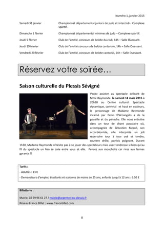 Numéro 1, janvier 2015
8
Samedi 31 janvier Championnat départemental juniors de judo et interclub - Complexe
sportif.
Dimanche 1 février Championnat départemental minimes de judo – Complexe sportif.
Jeudi 5 février Club de l’amitié, concours de belote du club, 14h – Salle Ouessant.
Jeudi 19 février Club de l’amitié concours de belote cantonale, 14h – Salle Ouessant.
Vendredi 20 février Club de l’amitié, concours de belote cantonal, 14h – Salle Ouessant.
Réservez votre soirée…
Saison culturelle du Plessis Sévigné
Venez assister au spectacle délirant de
Mme Raymonde le samedi 14 mars 2015 à
20h30 au Centre culturel. Spectacle
dynamique, convivial et haut en couleurs,
le personnage de Madame Raymonde
incarné par Denis D’Arcangelo a de la
gouaille et du panache. Elle nous entraîne
dans un tour de chant populaire où,
accompagnée de Sébastien Mesnil, son
accordéoniste, elle interprète un joli
répertoire tour à tour osé et tendre,
souvent drôle, parfois poignant. Durant
1h30, Madame Raymonde n’hésite pas à se jouer des spectateurs mais avec tendresse si bien qu’au
fil du spectacle un lien se crée entre vous et elle. Pensez aux mouchoirs car rires aux larmes
garantis !!
Tarifs :
- Adultes : 13 €
- Demandeurs d’emploi, étudiants et scolaires de moins de 25 ans, enfants jusqu’à 12 ans : 6.50 €
Billetterie :
Mairie, 02 99 96 61 27 / mairie@argentre-du-plessis.fr
Réseau France Billet : www.francebillet.com
 