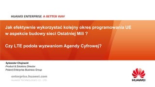 Jak efektywnie wykorzystać kolejny okres programowania UE 
w aspekcie budowy sieci Ostatniej Mili ? 
Czy LTE podoła wyzwaniom Agendy Cyfrowej? 
Sylwester Chojnacki 
Product & Solutions Director 
Poland Enterprise Business Group 
 