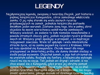LEGENDY Najsłynniejszą legendą, związaną z twierdzą Chojnik, jest historia o pięknej księżniczce Kunegundzie, córce zamożnego właściciela zamku. O jej rękę starało się wielu zacnych rycerzy przybywających na zamek, jednakże księżniczka postawiła śmiałkom jeden warunek. Zostanie żoną tego, kto w pełnej zbroi objedzie na swoim wierzchowcu wokół murów zamkowych. Wszyscy wiedzieli, że zadanie to było niemalże niewykonalne z powodu stromych zboczy góry, jednak niejeden rycerz próbował swych sił. Wszyscy ginęli spadając w przepaść, a co mądrzejsi rezygnowali zawczasu. Wiele lat upłynęło i wielu młodzieńców straciło życie, aż na zamku pojawił się rycerz z Krakowa, który od razu spodobał się Kunegundzie. Chciała nawet dla niego zrezygnować ze śmiertelnej próby, ale dumny śmiałek siedząc w siodle podjął wyzwanie. Objechał zamek, a jego koń utrzymał się na urwistym szlaku. Rozległy się fanfary, a księżniczka wybiegła rzucić mu się na szyję. Ten jednak ani drgnął i odrzekł, iż nie chce wiązać się z Kunegundą, gdyż przez jej okrutny pomysł zginęło tylu niewinnych ludzi. Chciał tylko pokazać, na co stać polskie rycerstwo. Następnie odjechał, a księżniczka, nie mogąc znieść upokorzenia, jakiego doznała od dzielnego rycerza (według innej wersji – wyrzutów sumienia), sama rzuciła się w górską przepaść. 