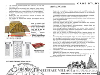• The foundations have been generally filled with stones and walls built
with stone or brick.
• The straight lines of the walls have been broken and rounded before a
thin plaster of cement is put and then treated with a combination of mud,
cow dung and husk by the village women from the neighbouring areas.
• The layout design has village temples, devaras, brick jalis and wooden
en- closures.
• Bamboos have been used extensively to integrate one structure with
another. Thus creating harmony.
• The architect has utilized local materials and manpower for the
construction.
Roof top finished with
thatched coir grass which
gives a cool environment
in the interiors. These
were seen in open air
performing stages
Bamboo structure
supports the roofing
Wooden columns support
the bamboo framework
DETAILING OF DOOR AND WINDOWS
DETAILING OF
FOUNDATION
DETAILING OF ROOF
GROUND
CRITICALANALYSIS
• Site provides no natural views, which are supposed to be essential for a project like
ethnic village but this shortcoming has been entirely subsided by the environment
created with in the resort.
• Parking area is not detailed is not covered and not given much importance in planning.
• Walkways after car parking are long and unprotected from rain and sun.
• No covered connections between any two units, but problems aroused by this are taken
care by efficient management.
• Reception hall area, capacity, and facilities are grossly insufficient.
• Visitors and recreation areas are well segregated from residential units providing
privacy and avoiding cross circulation patterns.
• Underground bar ,indoor restaurants , performing arenas although elegant and
intimate but also gives feeling of congested ness.
• Variety in design is achieved through different forms provided to huts, variation of
interior facilities and the variety of detailing both in interiors as well as exteriors- give
a sense of individuality and belongingness to the visitors.
• Strong unity and harmony are achieved through the use of materials, detailing and
forms. Also striking contrast can be seen in haveli ,swimming pool ,huts,jungle sair
etc.
• Choki dhani village is open to public only in the evening time and the this eighteen
acres spread gets drenched in darkness so the beauty and the architectural value of this
place goes unrecognised and people come here for mere entertainment .
• 40% of the space is open to sky ,and its not properly managed with climatic shelters.
• Services are not properly managed in kitchen which has led to the smoke getting
deposited in the nearby buildings thus spoiling the beauty of exteriors.
• A/c units fitted and seen in exteriors of all units could be taken care off.
• Loss of sense of direction, also handled efficiently through proper sign boards and
attentive management
• Exploitation of local material and labour has been done in its full causing very low
cost of construction.
• Maintenance and repairs are effort taking but cost low.
• With all its typical ambiance and Chokhi dhani has gained popularity more like
another tourist destination in Jaipur to know and experience the real
Rajasthan under one roof.
9
 