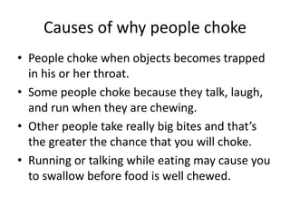 Causes of why people choke
•People choke when objects becomes trapped in his or her throat.
•Some people choke because they talk, laugh, and run when they are chewing.
•Other people take really big bites and that’s the greater the chance that you will choke.
•Running or talking while eating may cause you to swallow before food is well chewed.