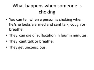 What happens when someone is choking
•You can tell when a person is choking when he/she looks alarmed and cant talk, cough or breathe.
•They can die of suffocation in four in minutes.
•They cant talk or breathe.
•They get unconscious.