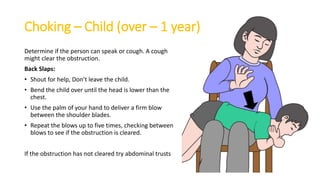 Choking – Child (over – 1 year)
Determine if the person can speak or cough. A cough
might clear the obstruction.
Back Slaps:
• Shout for help, Don’t leave the child.
• Bend the child over until the head is lower than the
chest.
• Use the palm of your hand to deliver a firm blow
between the shoulder blades.
• Repeat the blows up to five times, checking between
blows to see if the obstruction is cleared.
If the obstruction has not cleared try abdominal trusts
 
