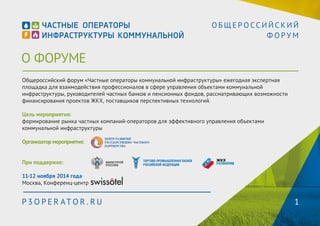О ФОРУМЕ 
О Б Щ Е Р О С С И Й С К И Й 
Ф О Р У М 
Общероссийский форум «Частные операторы коммунальной инфраструктуры» - ежегодная экспертная 
площадка для взаимодействия профессионалов в сфере управления объектами коммунальной 
инфраструктуры, руководителей частных банков и пенсионных фондов, рассматривающих возможности 
финансирования проектов ЖКХ, поставщиков перспективных технологий. 
Цель мероприятия: 
формирование рынка частных компаний-операторов для эффективного управления объектами 
коммунальной инфраструктуры 
Организатор мероприятия: 
При поддержке: 
11-12 ноября 2014 года 
Москва, Конференц-центр 
P3OPER ATOR . RU 1 
 