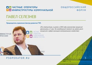 ПАВЕЛ СЕЛЕЗНЕВ 
О Б Щ Е Р О С С И Й С К И Й 
Ф О Р У М 
Председатель правления Центра развития ГЧП: 
«По статистике, в 2014 году количество концессий увеличилось 
в 5 раз. На сегодняшний момент мы видим рост концессий в 
сфере жилищно-коммунального хозяйства» 
P3OPER ATOR . RU 3 
 