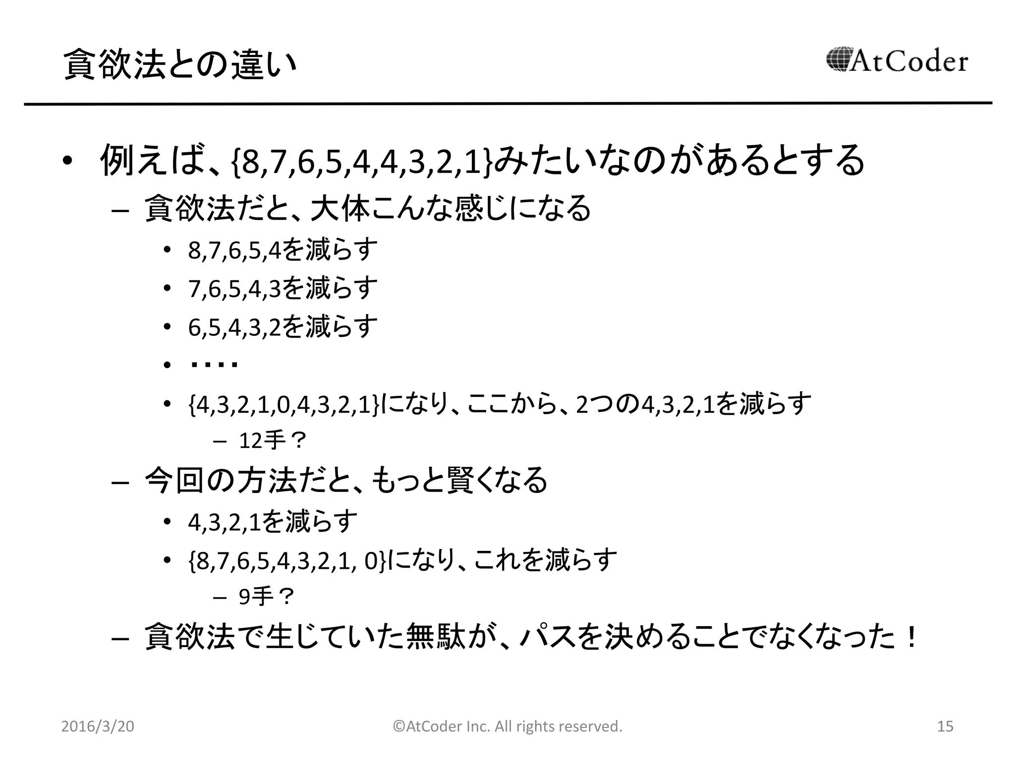 ©AtCoder Inc. All rights reserved. 15
貪欲法との違い
• 例えば、{8,7,6,5,4,4,3,2,1}みたいなのがあるとする
– 貪欲法だと、大体こんな感じになる
• 8,7,6,5,4を減らす
• 7,6,5,4,3を減らす
• 6,5,4,3,2を減らす
• ・・・・
• {4,3,2,1,0,4,3,2,1}になり、ここから、2つの4,3,2,1を減らす
– 12手？
– 今回の方法だと、もっと賢くなる
• 4,3,2,1を減らす
• {8,7,6,5,4,3,2,1, 0}になり、これを減らす
– 9手？
– 貪欲法で生じていた無駄が、パスを決めることでなくなった！
2016/3/20 15
 