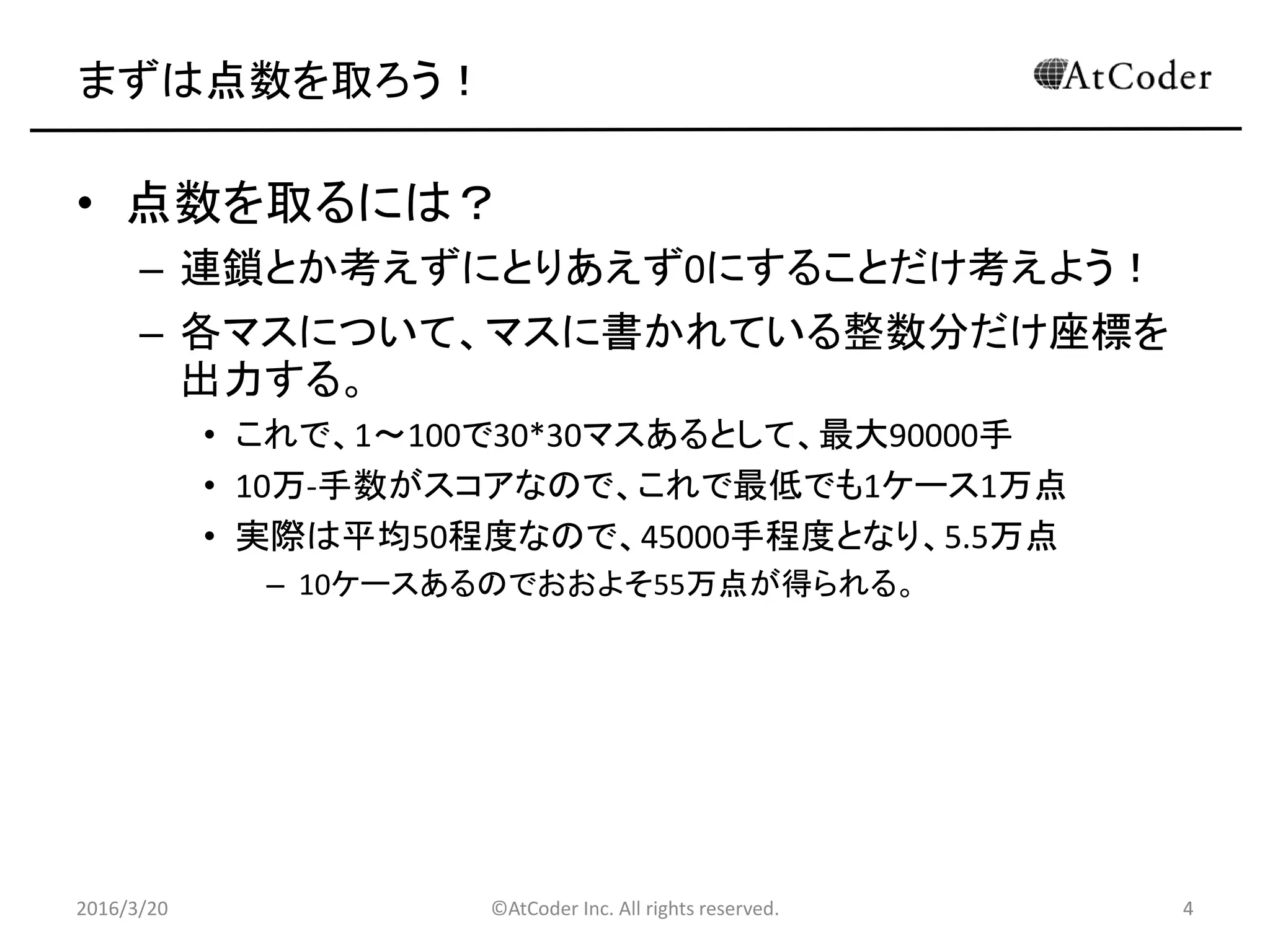 ©AtCoder Inc. All rights reserved. 4
まずは点数を取ろう！
• 点数を取るには？
– 連鎖とか考えずにとりあえず0にすることだけ考えよう！
– 各マスについて、マスに書かれている整数分だけ座標を
出力する。
• これで、1～100で30*30マスあるとして、最大90000手
• 10万-手数がスコアなので、これで最低でも1ケース1万点
• 実際は平均50程度なので、45000手程度となり、5.5万点
– 10ケースあるのでおおよそ55万点が得られる。
2016/3/20 4
 