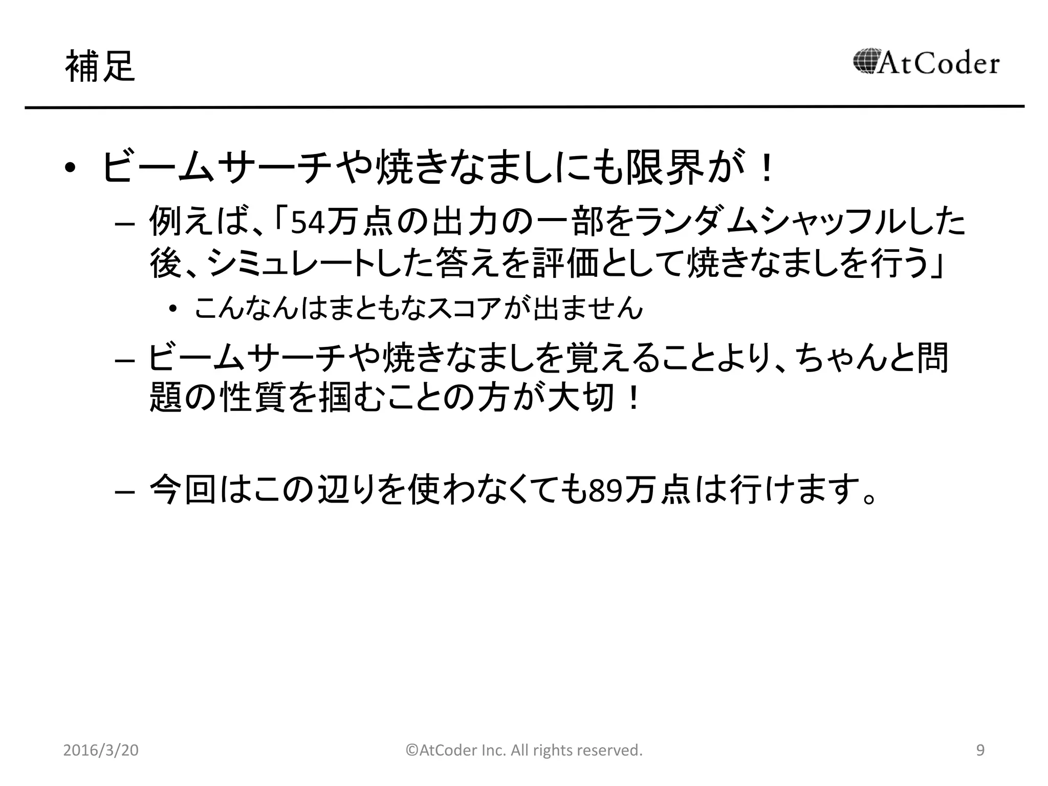 ©AtCoder Inc. All rights reserved. 9
補足
• ビームサーチや焼きなましにも限界が！
– 例えば、「54万点の出力の一部をランダムシャッフルした
後、シミュレートした答えを評価として焼きなましを行う」
• こんなんはまともなスコアが出ません
– ビームサーチや焼きなましを覚えることより、ちゃんと問
題の性質を掴むことの方が大切！
– 今回はこの辺りを使わなくても89万点は行けます。
2016/3/20 9
 