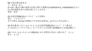 R2 の部分集合族 O を
で定める. また,
O = {U ×R; U はRの通常の位相に関する開集合} I={t∈R;0<t<1}, J={t∈R;0≤t≤1}とおく.
(1) Oは開集合系の公理を満たすことを示せ.
証明 自明
(2) 位相空間(R2,O)はハウスドルフ空間か.
答え ハウスドルフ
全ての異なる2点xyの距離以下の半径の近傍をx、yを中心に作れば良い。
(3) 部分集合I ×I, I ×J, J ×I, J ×J は位相空間(R2,O)のコンパクト集合か.
J ×J以外コンパクトでない。(ハイネボレルの定理と[斎藤]集合と位相p159より
(4) I ×I, I ×J, J ×I, J ×J の(R2,O)における閉包を求めよ. (答のみでよい.)
答え J ×J
 