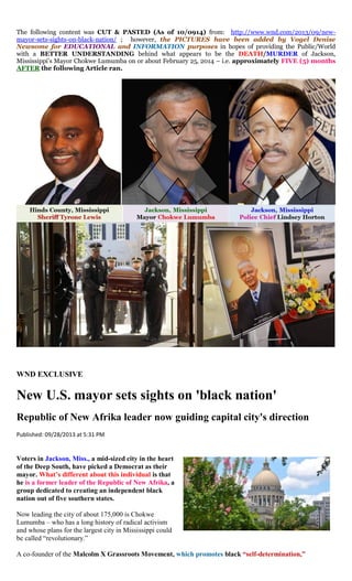 The following content was CUT & PASTED (As of 10/0914) from: http://www.wnd.com/2013/09/new- mayor-sets-sights-on-black-nation/ ; however, the PICTURES have been added by Vogel Denise Newsome for EDUCATIONAL and INFORMATION purposes in hopes of providing the Public/World with a BETTER UNDERSTANDING behind what appears to be the DEATH/MURDER of Jackson, Mississippi’s Mayor Chokwe Lumumba on or about February 25, 2014 – i.e. approximately FIVE (5) months AFTER the following Article ran. 
WND EXCLUSIVE 
New U.S. mayor sets sights on 'black nation' 
Republic of New Afrika leader now guiding capital city's direction 
Published: 09/28/2013 at 5:31 PM 
Voters in Jackson, Miss., a mid-sized city in the heart of the Deep South, have picked a Democrat as their mayor. What’s different about this individual is that he is a former leader of the Republic of New Afrika, a group dedicated to creating an independent black nation out of five southern states. 
Now leading the city of about 175,000 is Chokwe Lumumba – who has a long history of radical activism and whose plans for the largest city in Mississippi could be called “revolutionary.” 
A co-founder of the Malcolm X Grassroots Movement, which promotes black “self-determination,”  