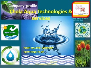 Company  profile Chola Aqua Technologies & services PURE WATER SCIENCE NOTHING ELSE PURE WATER SCIENCE NOTHING ELSE...   NO.34,St.Mary’sRoad,Mandaveli,Chennai-600028,INDIA.Phone:+914424610789/+919444303293  E-mail-cholaaquatech@gmail.com,  