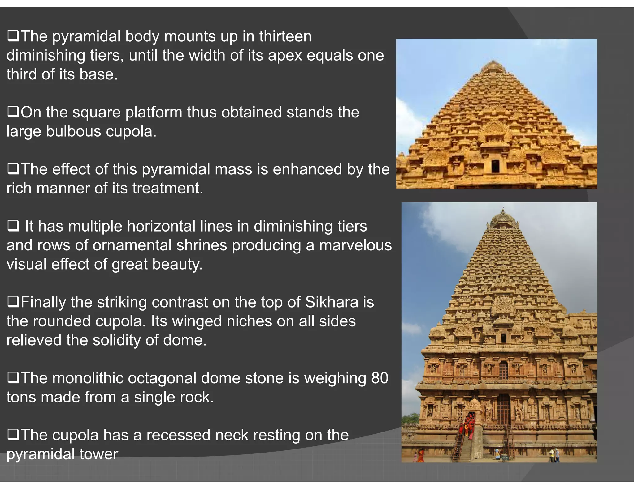 The pyramidal body mounts up in thirteen
diminishing tiers, until the width of its apex equals one
third of its base.
On the square platform thus obtained stands the
large bulbous cupola.
The effect of this pyramidal mass is enhanced by the
rich manner of its treatment.
 It has multiple horizontal lines in diminishing tiers
and rows of ornamental shrines producing a marvelousand rows of ornamental shrines producing a marvelous
visual effect of great beauty.
Finally the striking contrast on the top of Sikhara is
the rounded cupola. Its winged niches on all sides
relieved the solidity of dome.
The monolithic octagonal dome stone is weighing 80
tons made from a single rock.
The cupola has a recessed neck resting on the
pyramidal tower
 