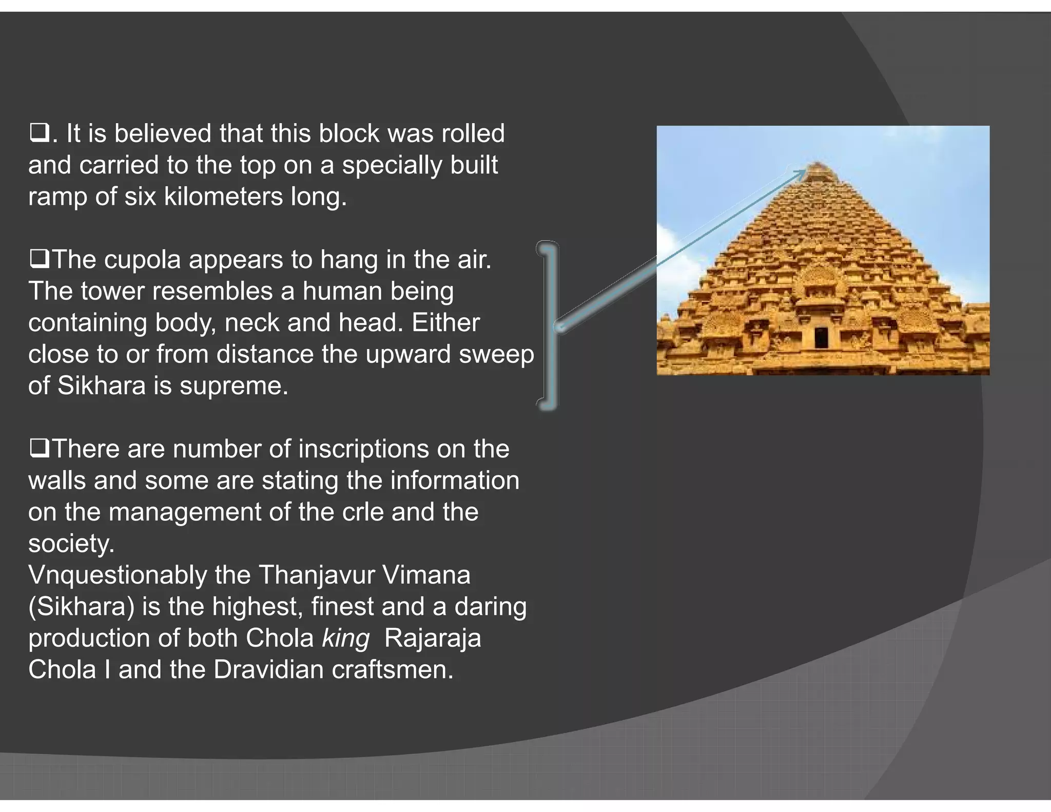 . It is believed that this block was rolled
and carried to the top on a specially built
ramp of six kilometers long.
The cupola appears to hang in the air.
The tower resembles a human being
containing body, neck and head. Either
close to or from distance the upward sweep
of Sikhara is supreme.
There are number of inscriptions on the
walls and some are stating the information
on the management of the crle and the
society.
Vnquestionably the Thanjavur Vimana
(Sikhara) is the highest, finest and a daring
production of both Chola king Rajaraja
Chola I and the Dravidian craftsmen.
 