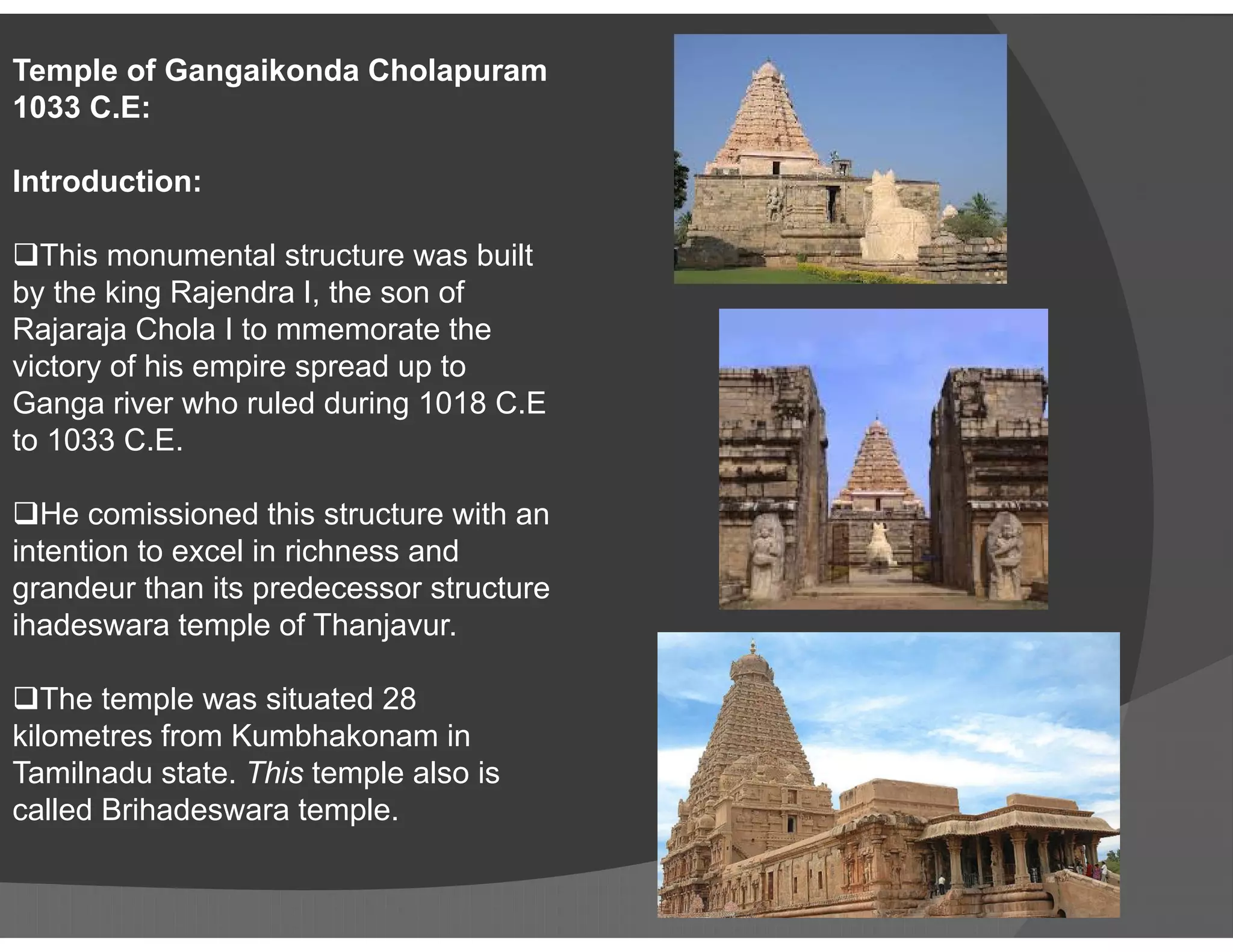 Temple of Gangaikonda Cholapuram
1033 C.E:
Introduction:
This monumental structure was built
by the king Rajendra I, the son of
Rajaraja Chola I to mmemorate the
victory of his empire spread up to
Ganga river who ruled during 1018 C.E
to 1033 C.E.
He comissioned this structure with an
intention to excel in richness and
grandeur than its predecessor structure
ihadeswara temple of Thanjavur.
The temple was situated 28
kilometres from Kumbhakonam in
Tamilnadu state. This temple also is
called Brihadeswara temple.
 