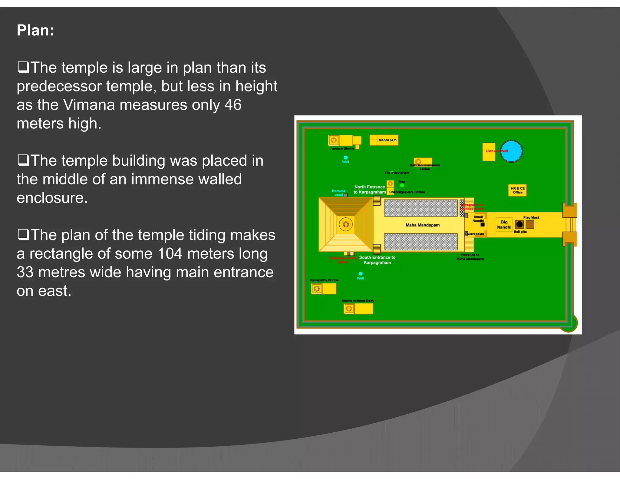 Plan:
The temple is large in plan than its
predecessor temple, but less in height
as the Vimana measures only 46
meters high.
The temple building was placed in
the middle of an immense walled
enclosure.
The plan of the temple tiding makesThe plan of the temple tiding makes
a rectangle of some 104 meters long
33 metres wide having main entrance
on east.
 