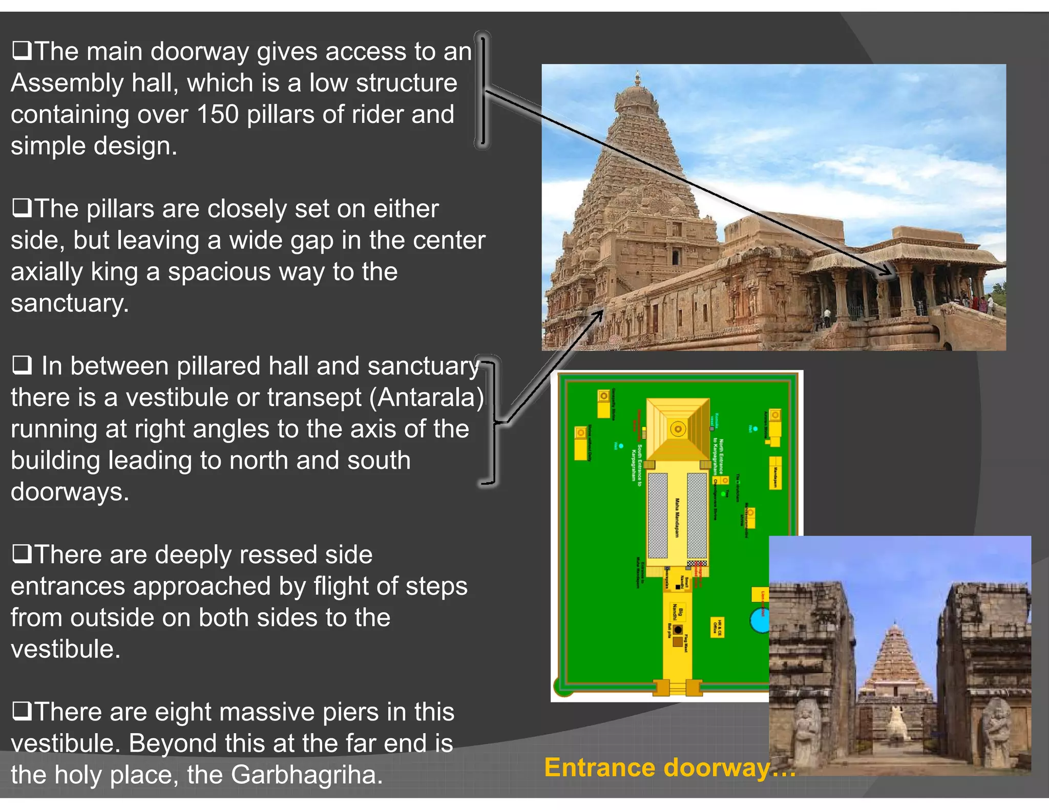 The main doorway gives access to an
Assembly hall, which is a low structure
containing over 150 pillars of rider and
simple design.
The pillars are closely set on either
side, but leaving a wide gap in the center
axially king a spacious way to the
sanctuary.
 In between pillared hall and sanctuary
there is a vestibule or transept (Antarala)there is a vestibule or transept (Antarala)
running at right angles to the axis of the
building leading to north and south
doorways.
There are deeply ressed side
entrances approached by flight of steps
from outside on both sides to the
vestibule.
There are eight massive piers in this
vestibule. Beyond this at the far end is
the holy place, the Garbhagriha. Entrance doorway…
 