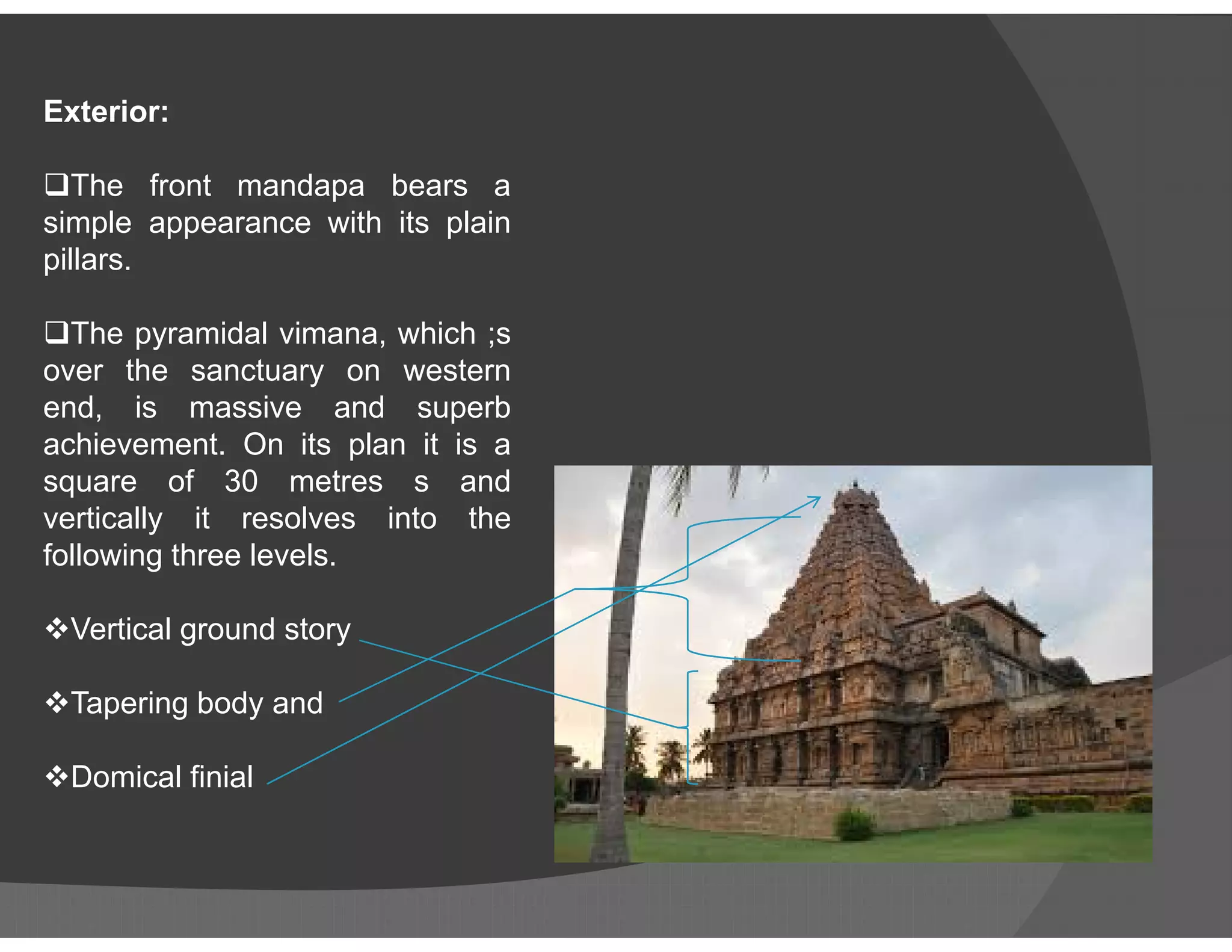 Exterior:
The front mandapa bears a
simple appearance with its plain
pillars.
The pyramidal vimana, which ;s
over the sanctuary on western
end, is massive and superb
achievement. On its plan it is a
square of 30 metres s andsquare of 30 metres s and
vertically it resolves into the
following three levels.
Vertical ground story
Tapering body and
Domical finial
 