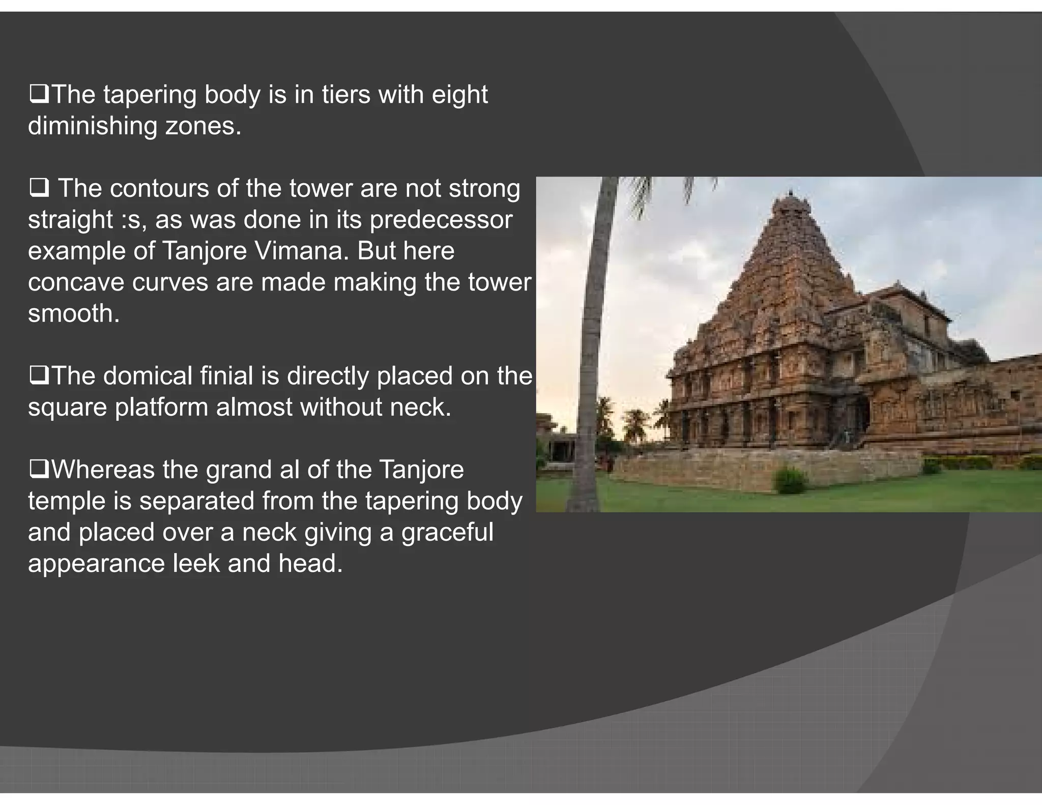 The tapering body is in tiers with eight
diminishing zones.
 The contours of the tower are not strong
straight :s, as was done in its predecessor
example of Tanjore Vimana. But here
concave curves are made making the tower
smooth.
The domical finial is directly placed on the
square platform almost without neck.square platform almost without neck.
Whereas the grand al of the Tanjore
temple is separated from the tapering body
and placed over a neck giving a graceful
appearance leek and head.
 