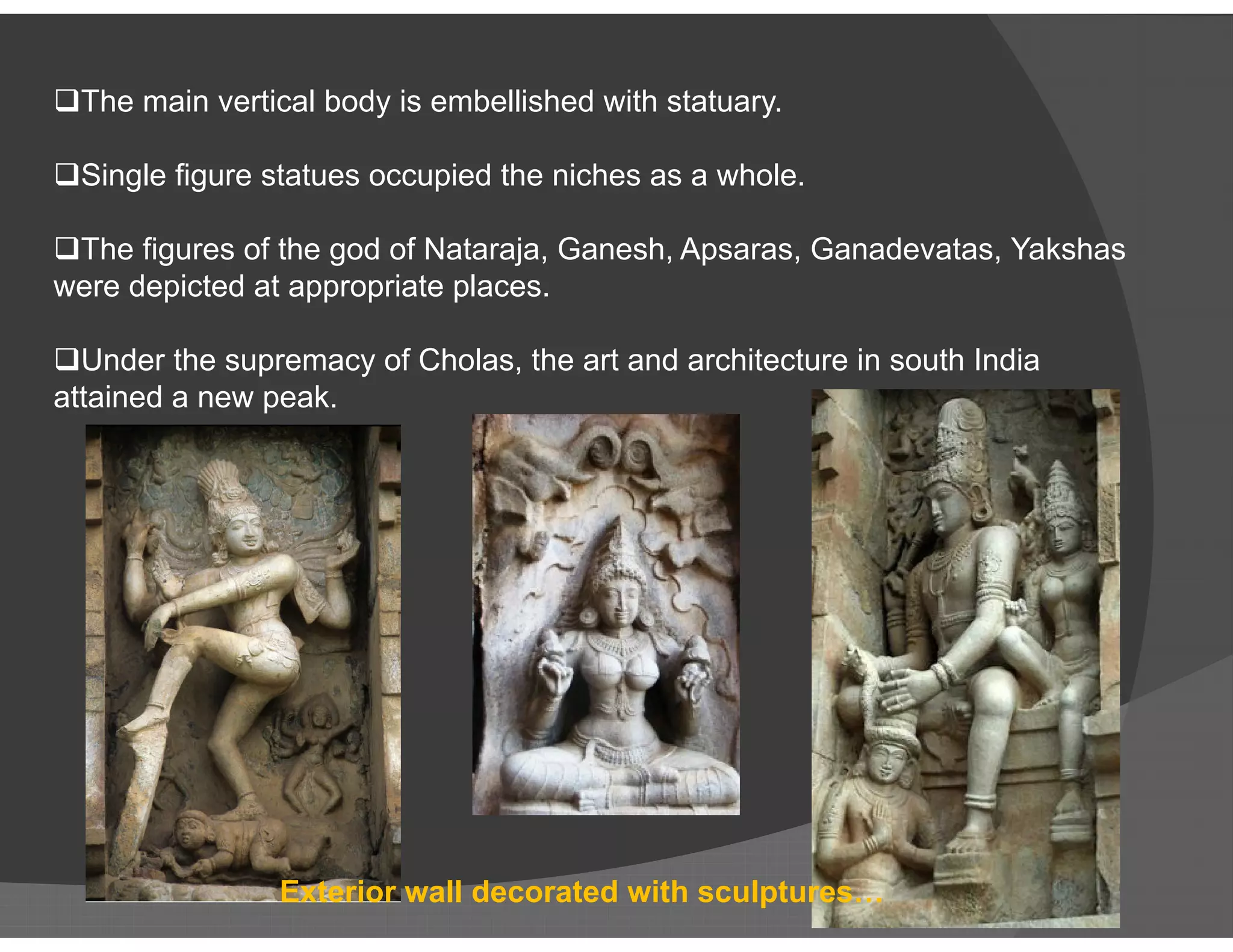 The main vertical body is embellished with statuary.
Single figure statues occupied the niches as a whole.
The figures of the god of Nataraja, Ganesh, Apsaras, Ganadevatas, Yakshas
were depicted at appropriate places.
Under the supremacy of Cholas, the art and architecture in south India
attained a new peak.
Exterior wall decorated with sculptures…
 