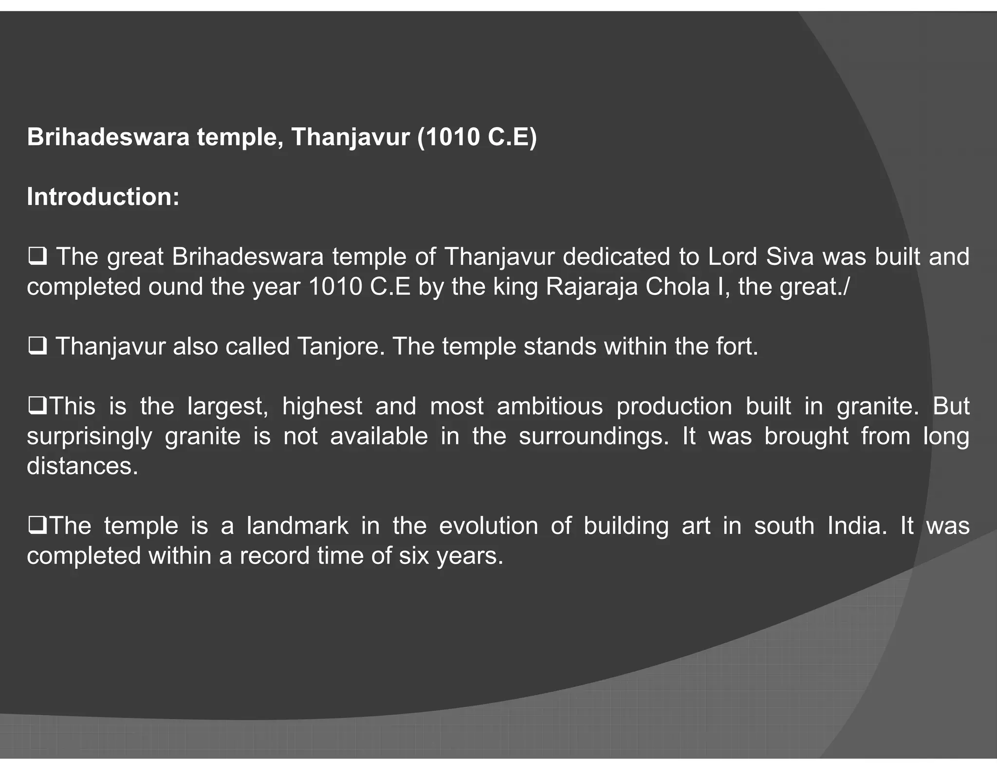 Brihadeswara temple, Thanjavur (1010 C.E)
Introduction:
 The great Brihadeswara temple of Thanjavur dedicated to Lord Siva was built and
completed ound the year 1010 C.E by the king Rajaraja Chola I, the great./
 Thanjavur also called Tanjore. The temple stands within the fort.
This is the largest, highest and most ambitious production built in granite. But
surprisingly granite is not available in the surroundings. It was brought from long
distances.
The temple is a landmark in the evolution of building art in south India. It was
completed within a record time of six years.
 