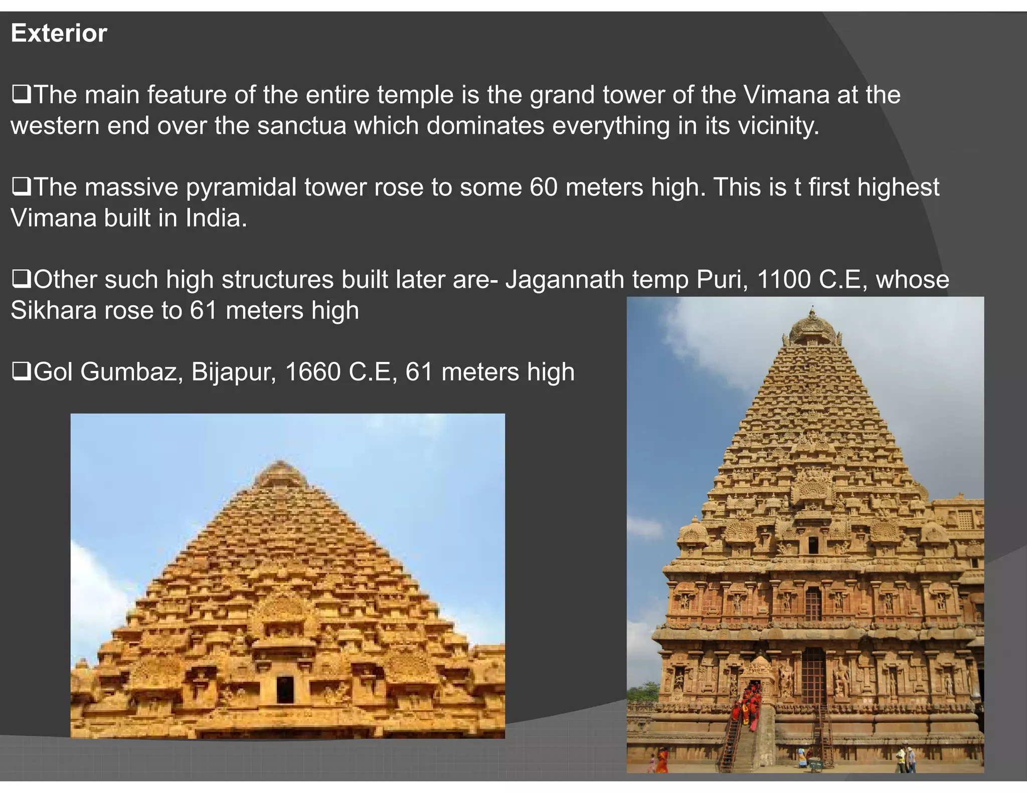 Exterior
The main feature of the entire temple is the grand tower of the Vimana at the
western end over the sanctua which dominates everything in its vicinity.
The massive pyramidal tower rose to some 60 meters high. This is t first highest
Vimana built in India.
Other such high structures built later are- Jagannath temp Puri, 1100 C.E, whose
Sikhara rose to 61 meters high
Gol Gumbaz, Bijapur, 1660 C.E, 61 meters high
 