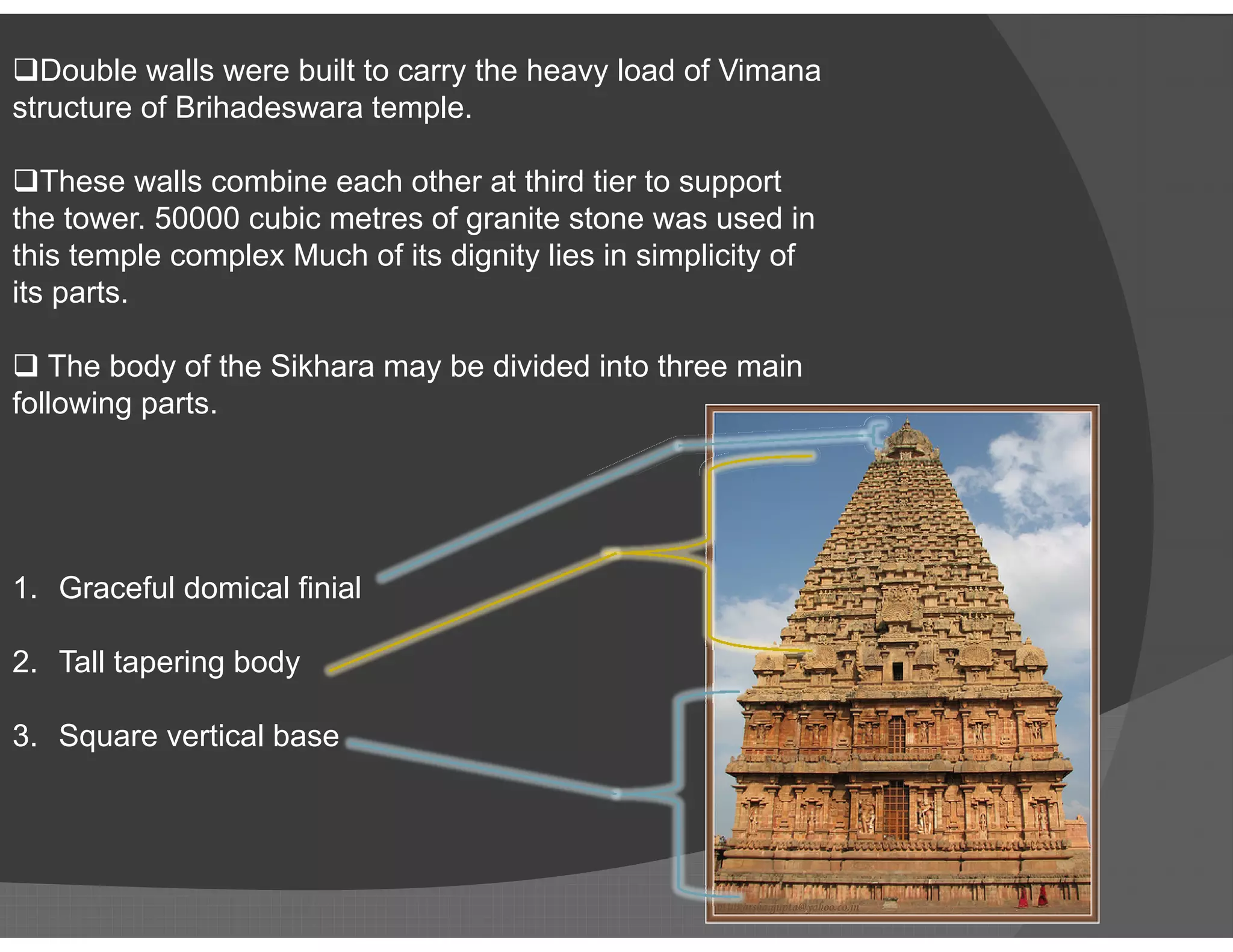 Double walls were built to carry the heavy load of Vimana
structure of Brihadeswara temple.
These walls combine each other at third tier to support
the tower. 50000 cubic metres of granite stone was used in
this temple complex Much of its dignity lies in simplicity of
its parts.
 The body of the Sikhara may be divided into three main
following parts.
1. Graceful domical finial
2. Tall tapering body
3. Square vertical base
 