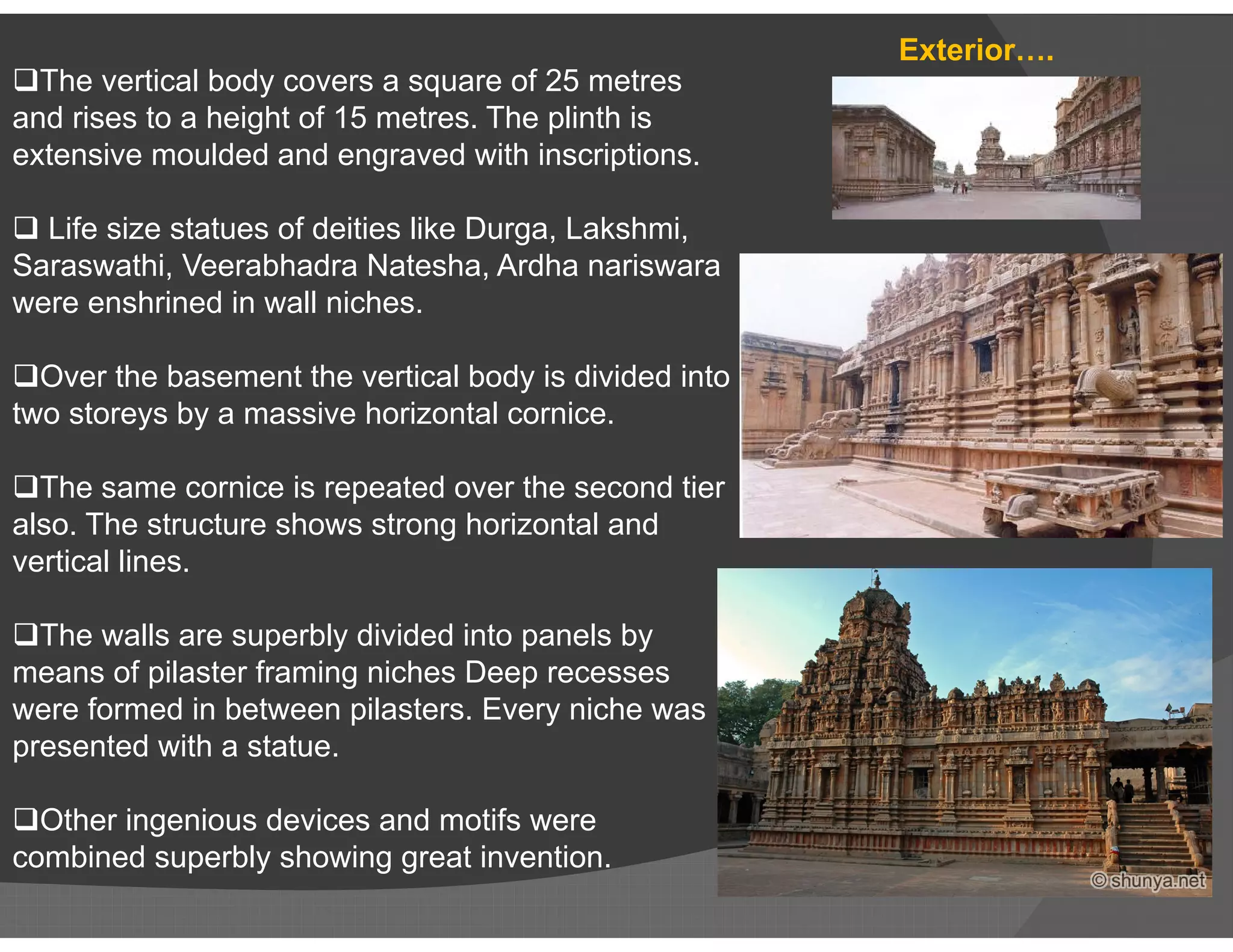 The vertical body covers a square of 25 metres
and rises to a height of 15 metres. The plinth is
extensive moulded and engraved with inscriptions.
 Life size statues of deities like Durga, Lakshmi,
Saraswathi, Veerabhadra Natesha, Ardha nariswara
were enshrined in wall niches.
Over the basement the vertical body is divided into
two storeys by a massive horizontal cornice.
The same cornice is repeated over the second tier
Exterior….
The same cornice is repeated over the second tier
also. The structure shows strong horizontal and
vertical lines.
The walls are superbly divided into panels by
means of pilaster framing niches Deep recesses
were formed in between pilasters. Every niche was
presented with a statue.
Other ingenious devices and motifs were
combined superbly showing great invention.
 