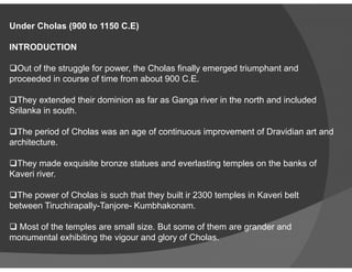 Under Cholas (900 to 1150 C.E)
INTRODUCTION
Out of the struggle for power, the Cholas finally emerged triumphant and
proceeded in course of time from about 900 C.E.
They extended their dominion as far as Ganga river in the north and included
Srilanka in south.
The period of Cholas was an age of continuous improvement of Dravidian art andThe period of Cholas was an age of continuous improvement of Dravidian art and
architecture.
They made exquisite bronze statues and everlasting temples on the banks of
Kaveri river.
The power of Cholas is such that they built ir 2300 temples in Kaveri belt
between Tiruchirapally-Tanjore- Kumbhakonam.
 Most of the temples are small size. But some of them are grander and
monumental exhibiting the vigour and glory of Cholas.
 