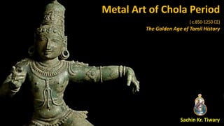 Metal Art of Chola Period
( c.850-1250 CE)
The Golden Age of Tamil History
Sachin Kr. Tiwary
 