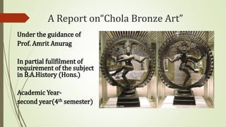 A Report on“Chola Bronze Art”
Under the guidance of
Prof. Amrit Anurag
In partial fullfilment of
requirement of the subject
in B.A.History (Hons.)
Academic Year-
second year(4th semester)
 